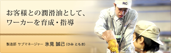 お客様との潤滑油として、ワーカーを育成・指導 製造部 サブマネージャー 氷見 誠己（ひみ ともき）