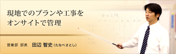 現地でのプランや工事をオンサイトで管理 営業部 部長 田辺 智史(たなべ さとし)