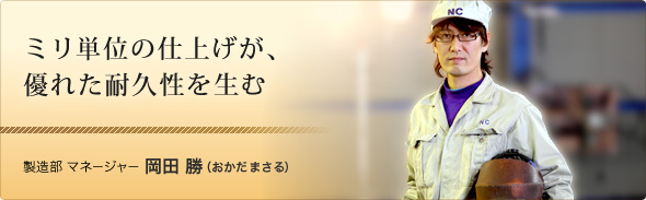 ミリ単位の仕上げが、優れた耐久性を生む 製造部 マネージャー 岡田 勝（おかだ まさる）